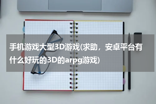 手机游戏大型3D游戏(求助,安卓平台有什么好玩的3D的arpg游戏)