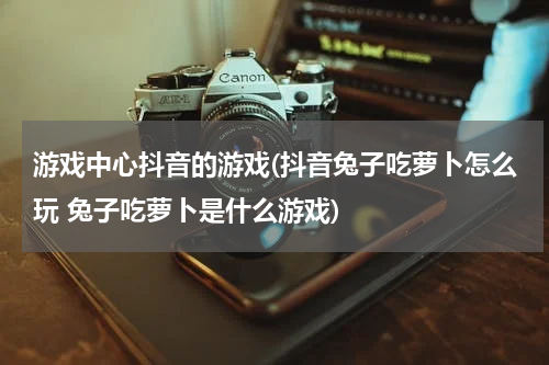 游戏中心抖音的游戏(抖音兔子吃萝卜怎么玩 兔子吃萝卜是什么游戏)