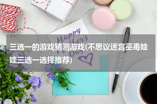 三选一的游戏猜测游戏(不思议迷宫巫毒娃娃三选一选择推荐)