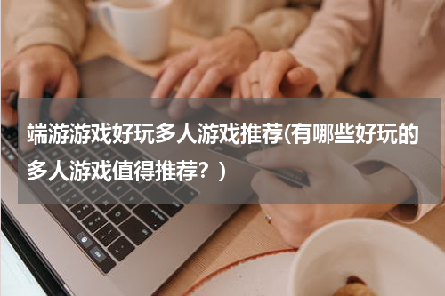 端游游戏好玩多人游戏推荐(有哪些好玩的多人游戏值得推荐?)