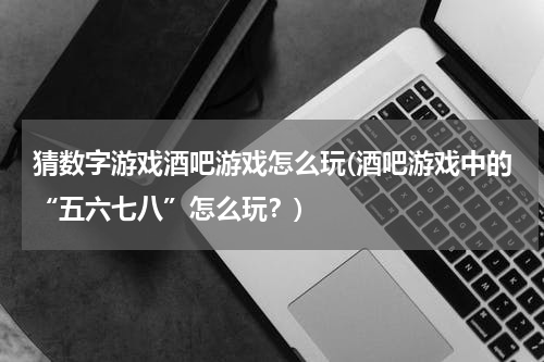 猜数字游戏酒吧游戏怎么玩(酒吧游戏中的“五六七八”怎么玩?)