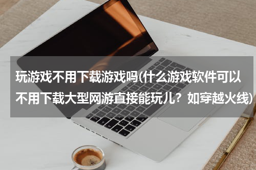 玩游戏不用下载游戏吗(什么游戏软件可以不用下载大型网游直接能玩儿?如穿越火线)
