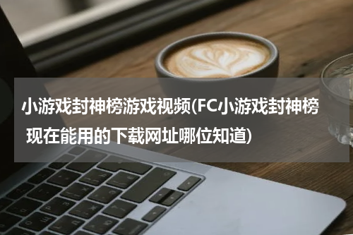 小游戏封神榜游戏视频(FC小游戏封神榜 现在能用的下载网址哪位知道)