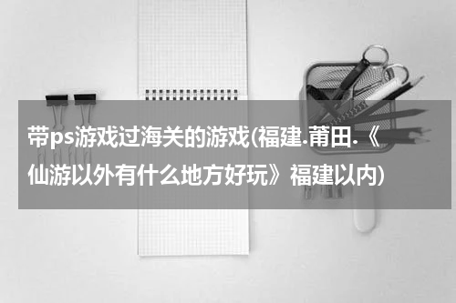 带ps游戏过海关的游戏(福建.莆田.《仙游以外有什么地方好玩》福建以内)