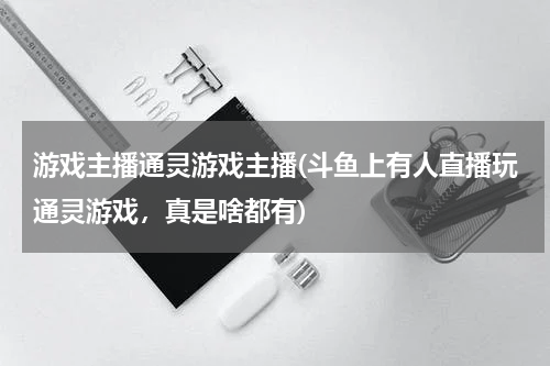 游戏主播通灵游戏主播(斗鱼上有人直播玩通灵游戏,真是啥都有)