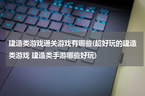 建造类游戏通关游戏有哪些(超好玩的建造类游戏 建造类手游哪些好玩)