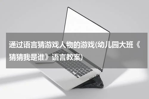 通过语言猜游戏人物的游戏(幼儿园大班《猜猜我是谁》语言教案)