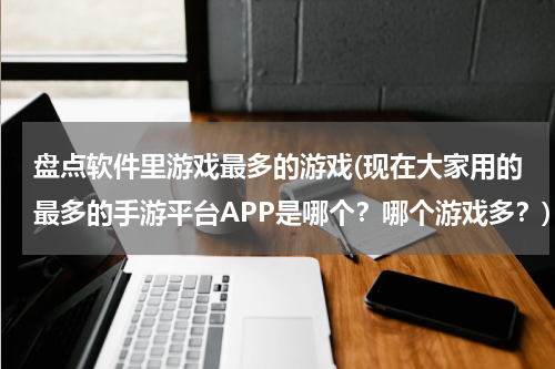 盘点软件里游戏最多的游戏(现在大家用的最多的手游平台APP是哪个?哪个游戏多?)