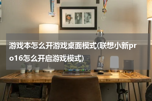 游戏本怎么开游戏桌面模式(联想小新pro16怎么开启游戏模式)