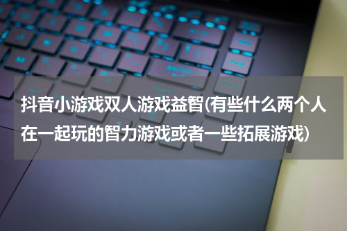 抖音小游戏双人游戏益智(有些什么两个人在一起玩的智力游戏或者一些拓展游戏)