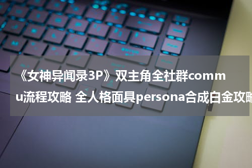 《女神异闻录3P》双主角全社群commu流程攻略 全人格面具persona合成白金攻略