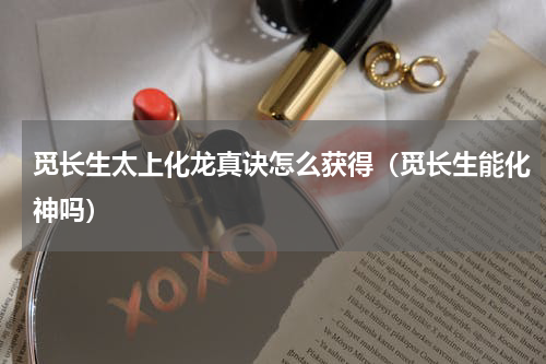 觅长生太上化龙真诀怎么获得(觅长生能化神吗)