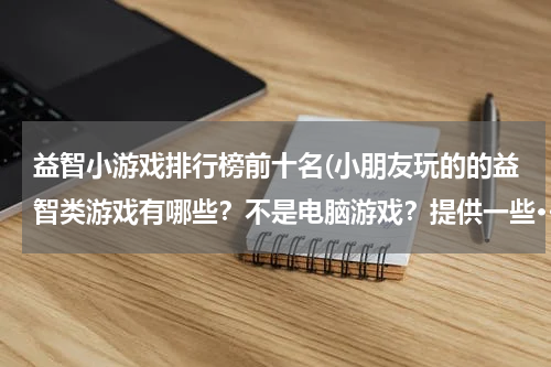 益智小游戏排行榜前十名(小朋友玩的的益智类游戏有哪些？不是电脑游戏？提供一些···谢谢！！)