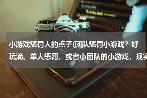 小游戏惩罚人的点子(团队惩罚小游戏？好玩滴。单人惩罚，或者小团队的小游戏，现实中滴)