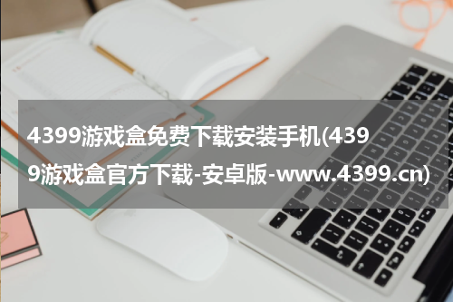 4399游戏盒免费下载安装手机(4399游戏盒官方下载-安卓版-www.4399.cn)