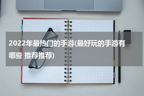 2022年最热门的手游(最好玩的手游有哪些 推荐推荐)