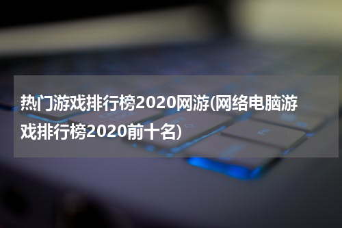热门游戏排行榜2020网游(网络电脑游戏排行榜2020前十名)