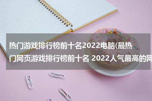 热门游戏排行榜前十名2022电脑(最热门网页游戏排行榜前十名 2022人气最高的网页游戏推荐)