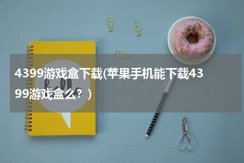 4399游戏盒下载(苹果手机能下载4399游戏盒么?)