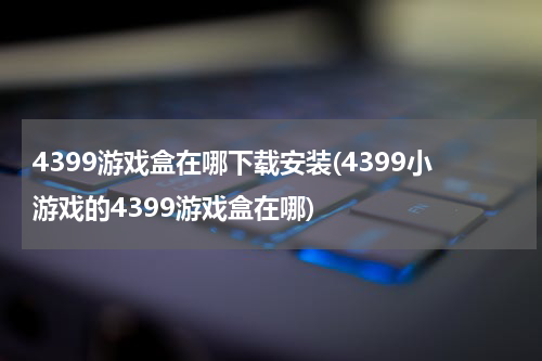 4399游戏盒在哪下载安装(4399小游戏的4399游戏盒在哪)