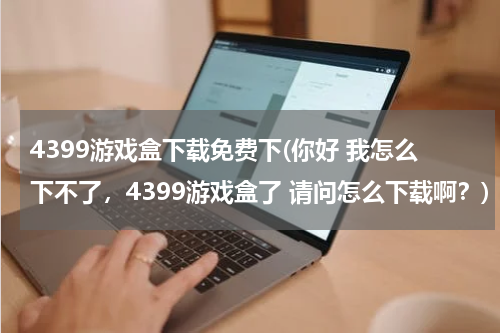 4399游戏盒下载免费下(你好 我怎么下不了,4399游戏盒了 请问怎么下载啊?)