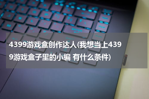 4399游戏盒创作达人(我想当上4399游戏盒子里的小编 有什么条件)