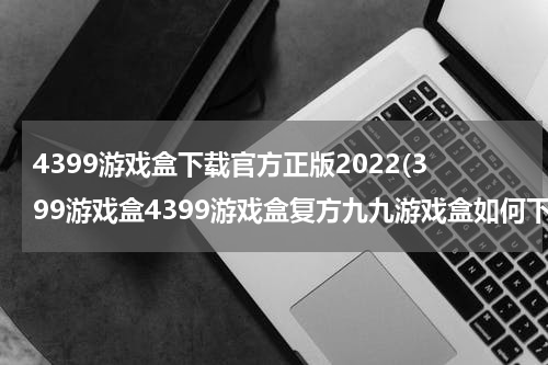 4399游戏盒下载官方正版2022(399游戏盒4399游戏盒复方九九游戏盒如何下载)