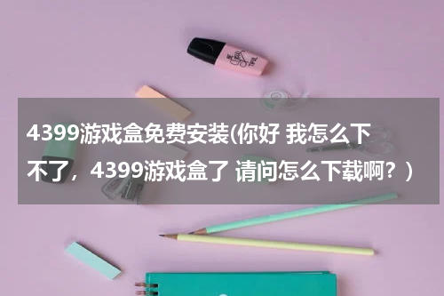 4399游戏盒免费安装(你好 我怎么下不了，4399游戏盒了 请问怎么下载啊？)