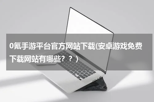 0氪手游平台官方网站下载(安卓游戏免费下载网站有哪些??)