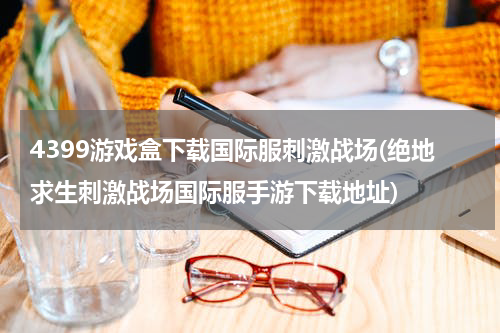 4399游戏盒下载国际服刺激战场(绝地求生刺激战场国际服手游下载地址)