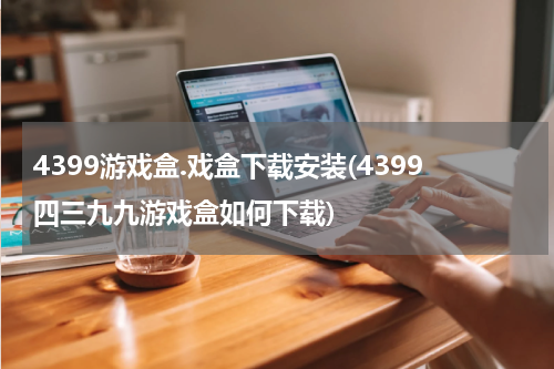 4399游戏盒.戏盒下载安装(4399四三九九游戏盒如何下载)