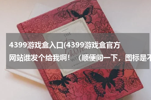 4399游戏盒入口(4399游戏盒官方网站谁发个给我啊！（顺便问一下，图标是不是4399？改了吗？）)