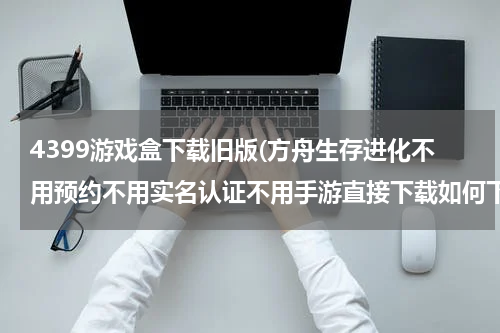 4399游戏盒下载旧版(方舟生存进化不用预约不用实名认证不用手游直接下载如何下载)