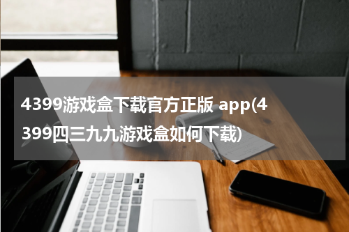 4399游戏盒下载官方正版 app(4399四三九九游戏盒如何下载)