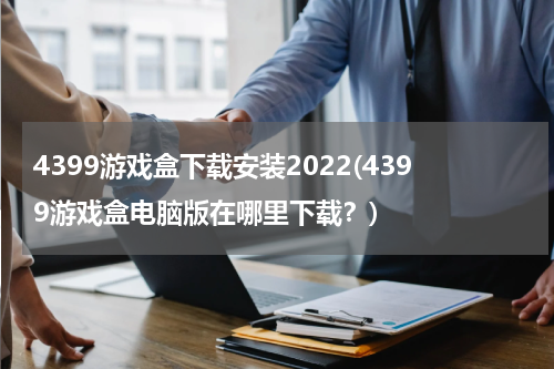 4399游戏盒下载安装2022(4399游戏盒电脑版在哪里下载？)