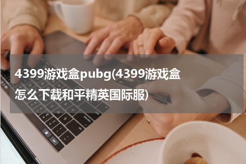 4399游戏盒pubg(4399游戏盒怎么下载和平精英国际服)