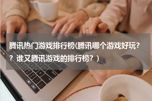 腾讯热门游戏排行榜(腾讯哪个游戏好玩??谁又腾讯游戏的排行榜?)
