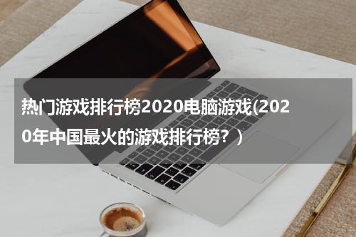 热门游戏排行榜2020电脑游戏(2020年中国最火的游戏排行榜？)