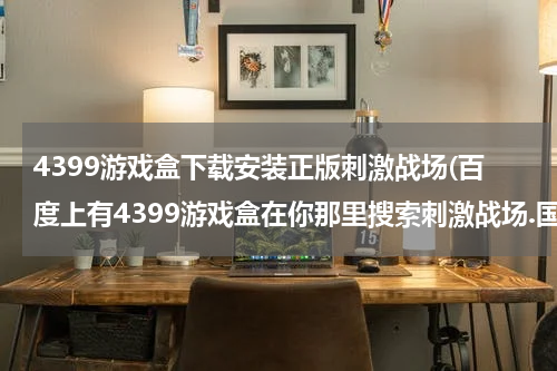 4399游戏盒下载安装正版刺激战场(百度上有4399游戏盒在你那里搜索刺激战场.国际服就可以下载了？)