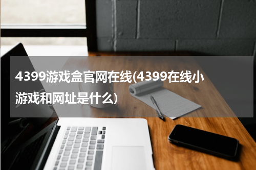 4399游戏盒官网在线(4399在线小游戏和网址是什么)