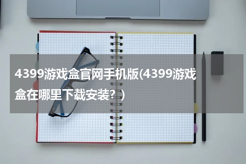4399游戏盒官网手机版(4399游戏盒在哪里下载安装？)
