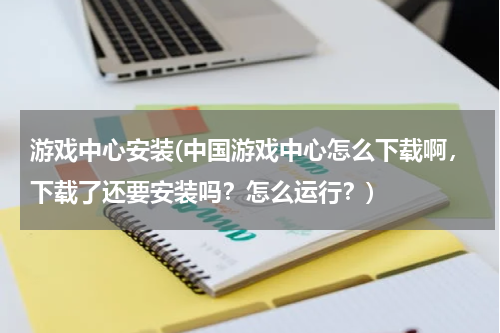 游戏中心安装(中国游戏中心怎么下载啊，下载了还要安装吗？怎么运行？)