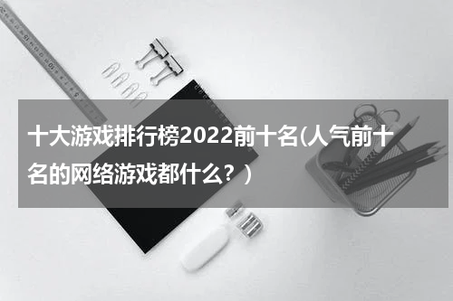 十大游戏排行榜2022前十名(人气前十名的网络游戏都什么？)
