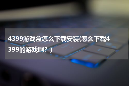 4399游戏盒怎么下载安装(怎么下载4399的游戏啊？)
