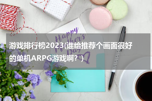 游戏排行榜2023(谁给推荐个画面很好的单机ARPG游戏啊？)