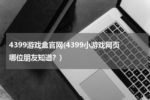 4399游戏盒官网(4399小游戏网页哪位朋友知道？)