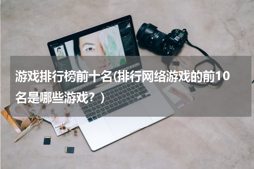 游戏排行榜前十名(排行网络游戏的前10名是哪些游戏？)