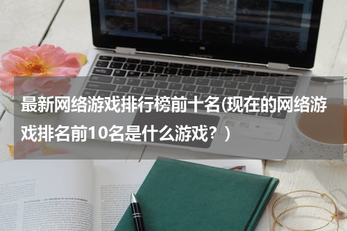 最新网络游戏排行榜前十名(现在的网络游戏排名前10名是什么游戏？)