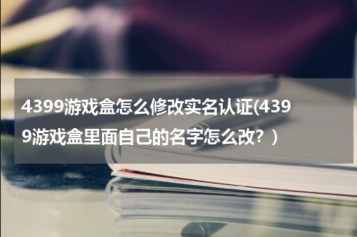 4399游戏盒怎么修改实名认证(4399游戏盒里面自己的名字怎么改？)