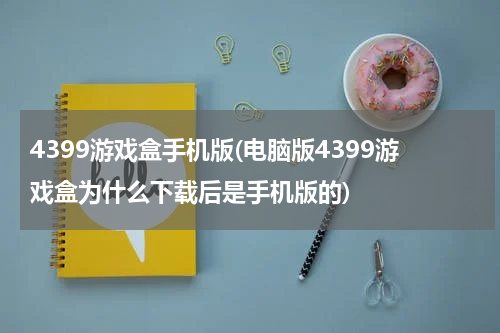 4399游戏盒手机版(电脑版4399游戏盒为什么下载后是手机版的)